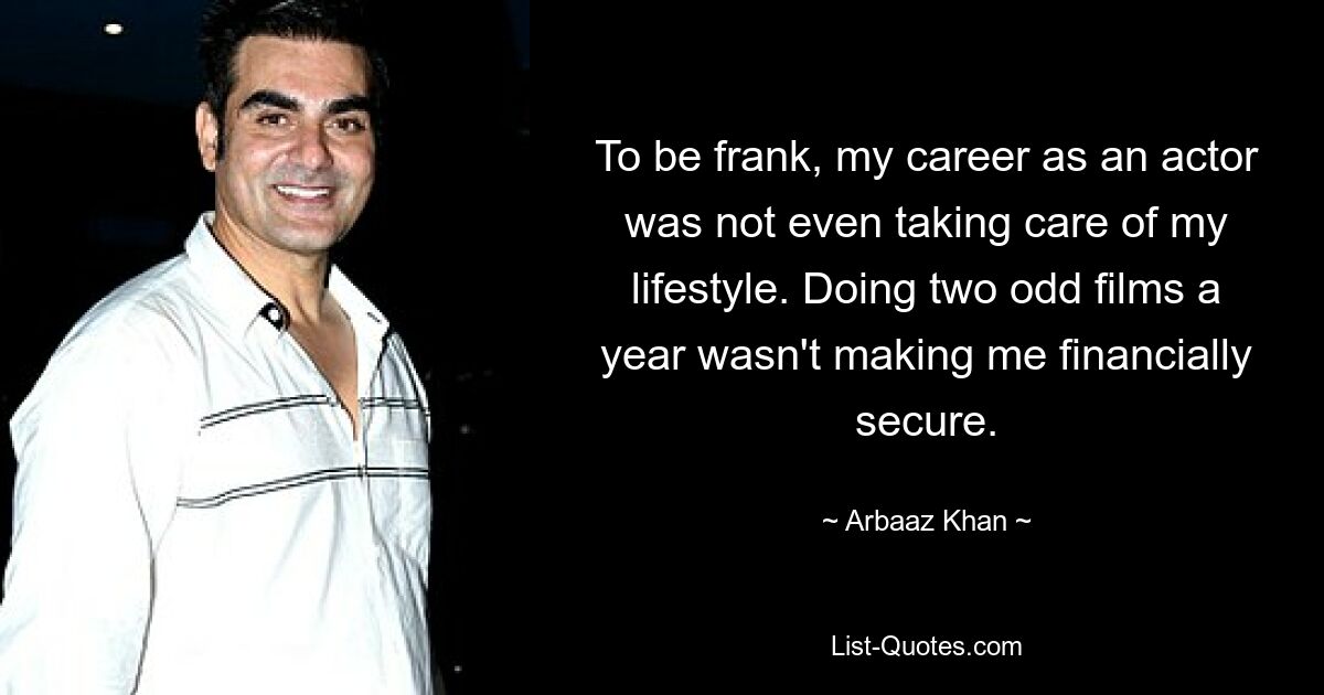 To be frank, my career as an actor was not even taking care of my lifestyle. Doing two odd films a year wasn't making me financially secure. — © Arbaaz Khan