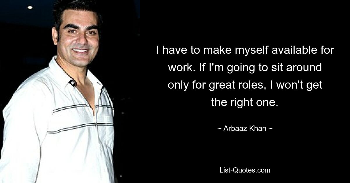 I have to make myself available for work. If I'm going to sit around only for great roles, I won't get the right one. — © Arbaaz Khan