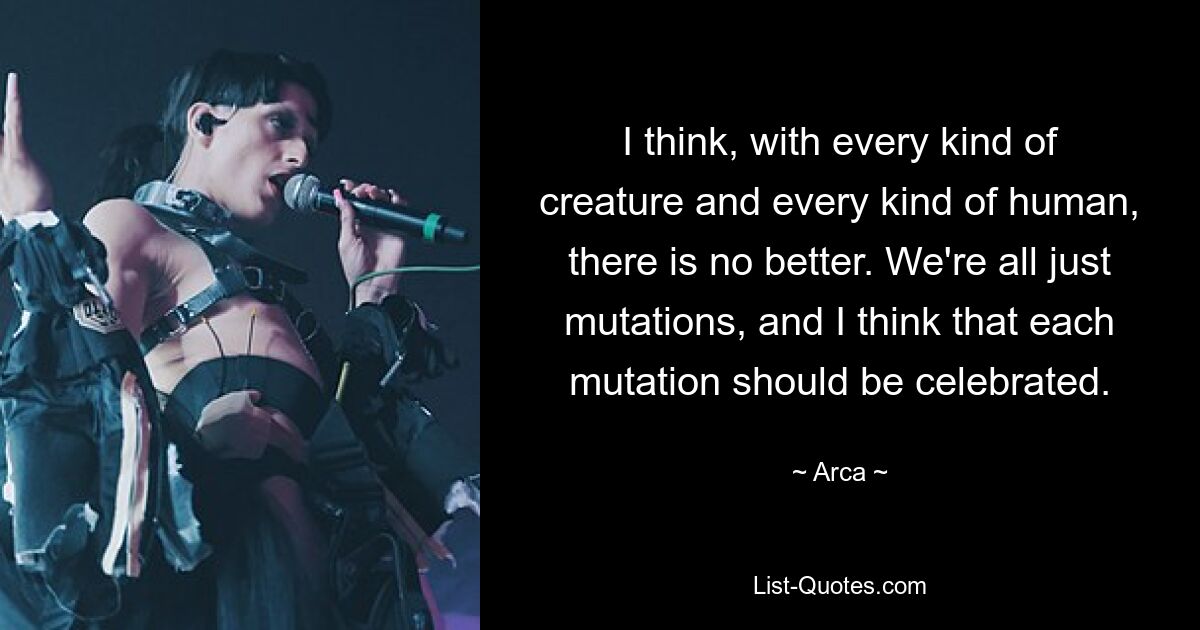 I think, with every kind of creature and every kind of human, there is no better. We're all just mutations, and I think that each mutation should be celebrated. — © Arca