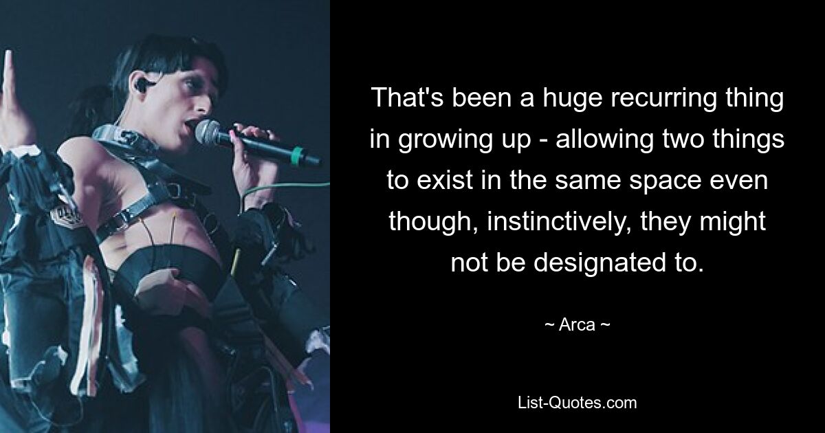 That's been a huge recurring thing in growing up - allowing two things to exist in the same space even though, instinctively, they might not be designated to. — © Arca