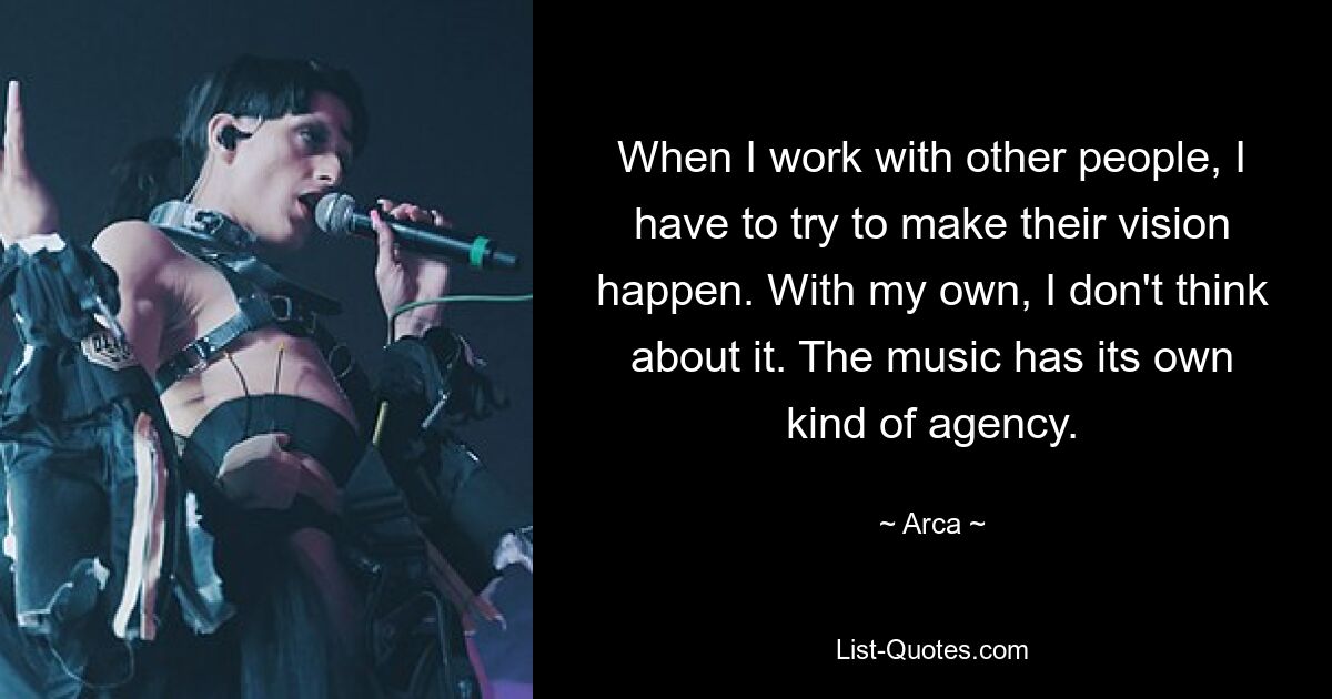 When I work with other people, I have to try to make their vision happen. With my own, I don't think about it. The music has its own kind of agency. — © Arca