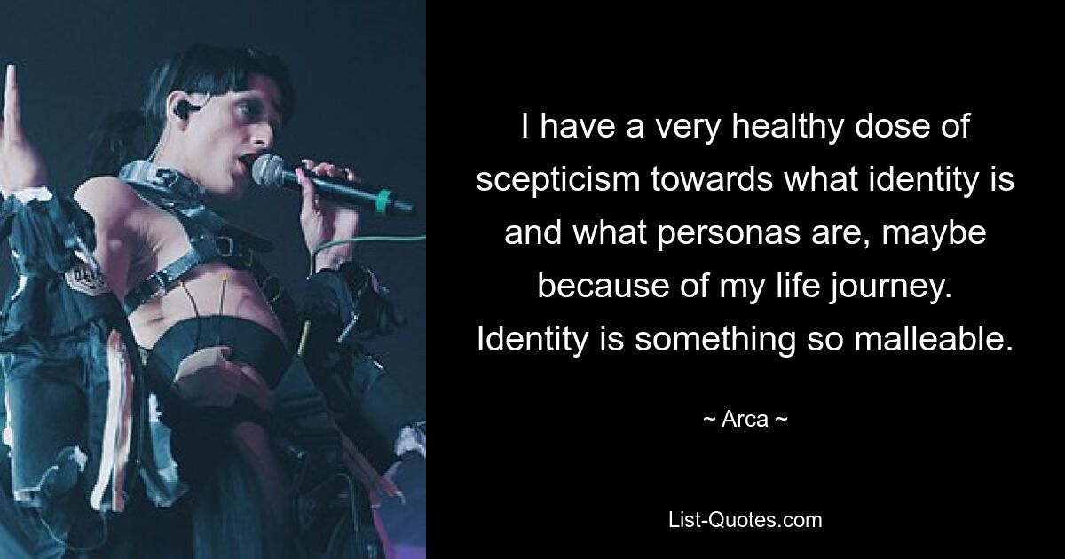 I have a very healthy dose of scepticism towards what identity is and what personas are, maybe because of my life journey. Identity is something so malleable. — © Arca