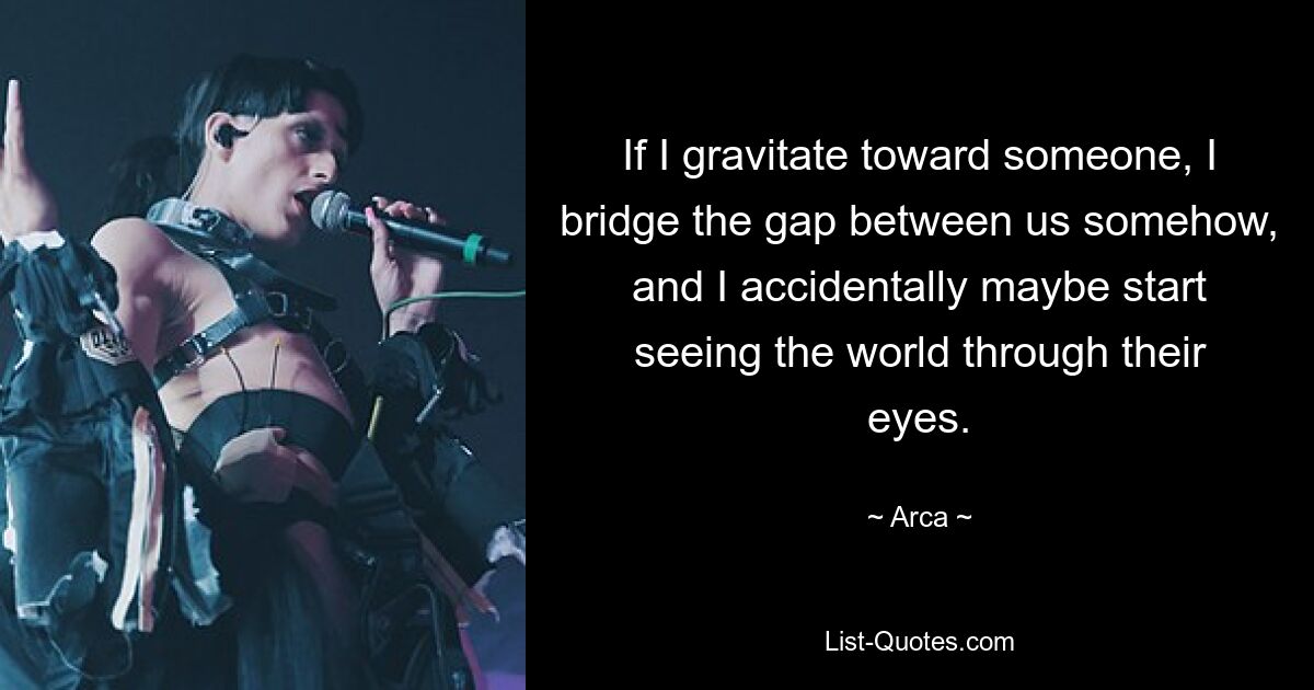 If I gravitate toward someone, I bridge the gap between us somehow, and I accidentally maybe start seeing the world through their eyes. — © Arca