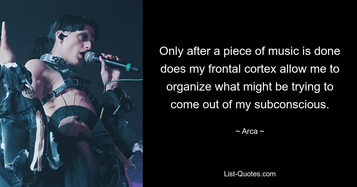 Only after a piece of music is done does my frontal cortex allow me to organize what might be trying to come out of my subconscious. — © Arca