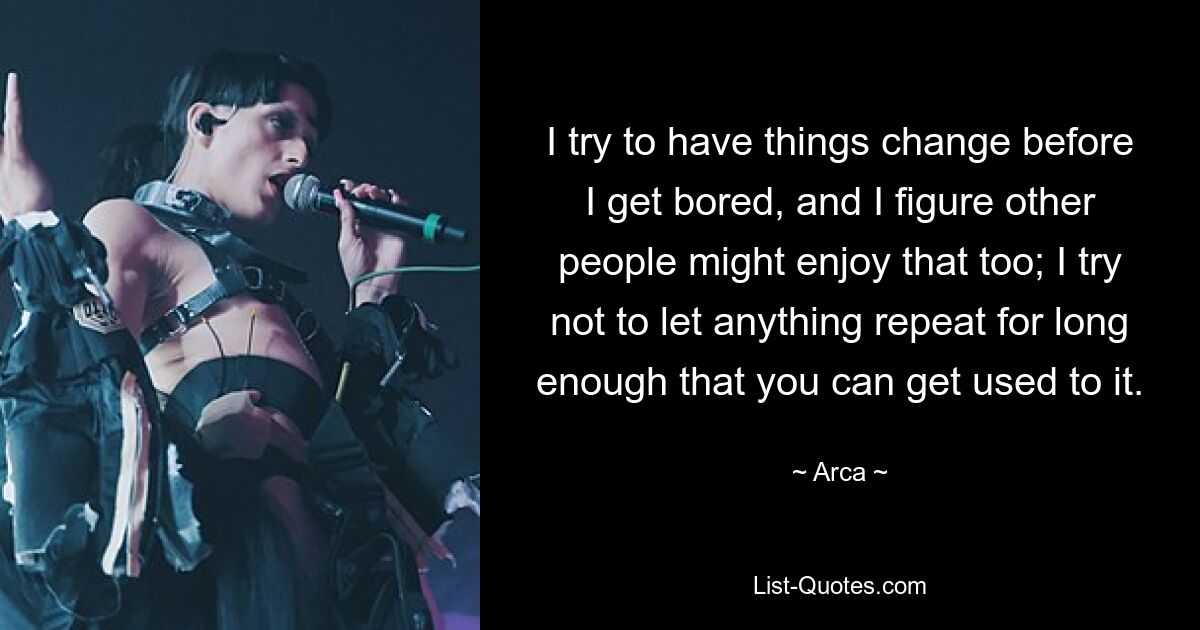 I try to have things change before I get bored, and I figure other people might enjoy that too; I try not to let anything repeat for long enough that you can get used to it. — © Arca