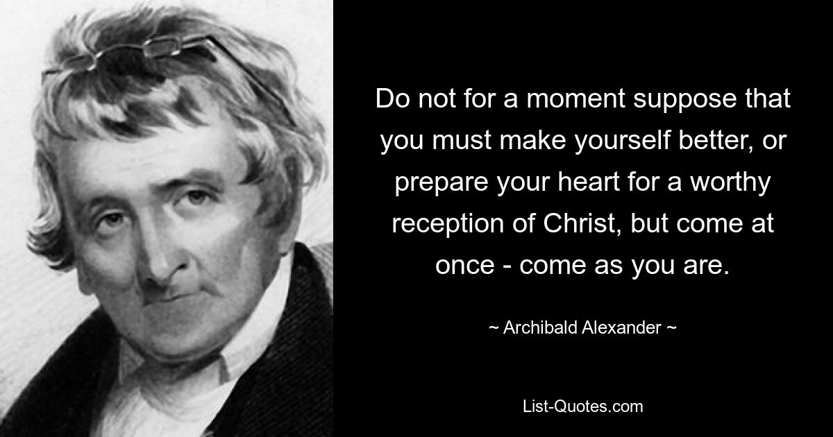 Do not for a moment suppose that you must make yourself better, or prepare your heart for a worthy reception of Christ, but come at once - come as you are. — © Archibald Alexander