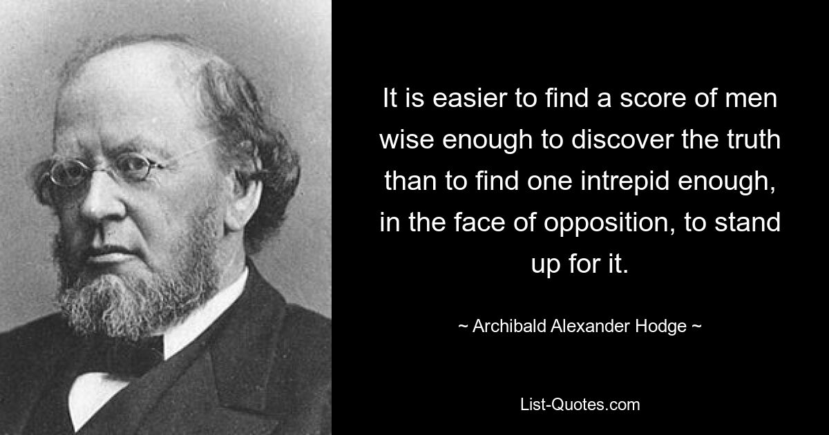 It is easier to find a score of men wise enough to discover the truth than to find one intrepid enough, in the face of opposition, to stand up for it. — © Archibald Alexander Hodge