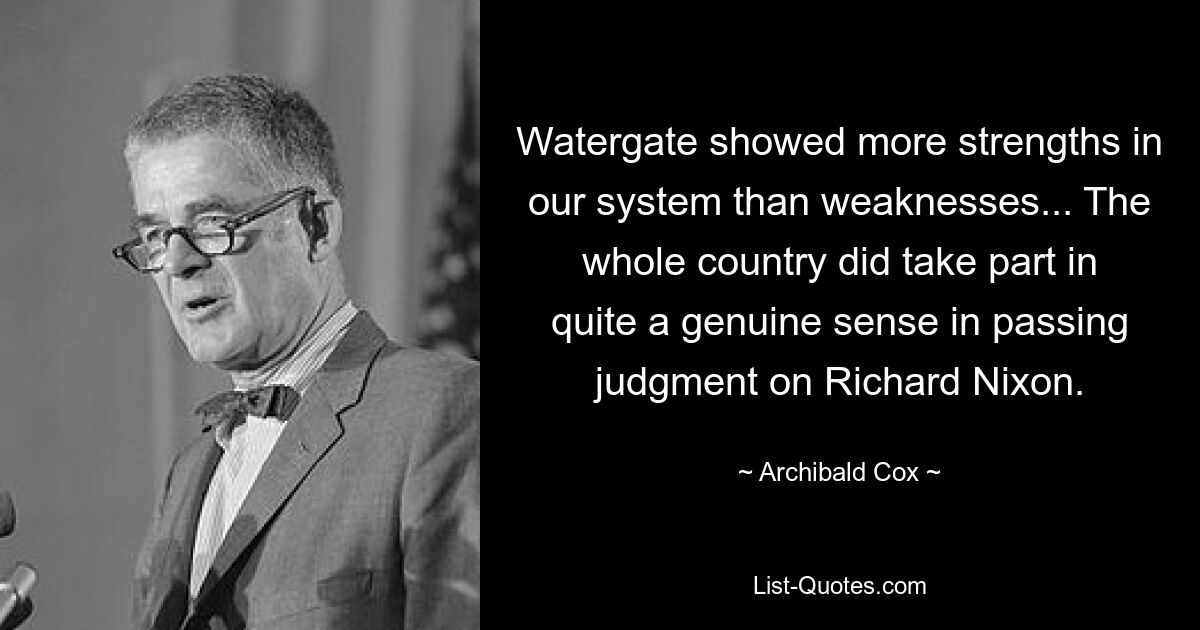 Watergate showed more strengths in our system than weaknesses... The whole country did take part in quite a genuine sense in passing judgment on Richard Nixon. — © Archibald Cox