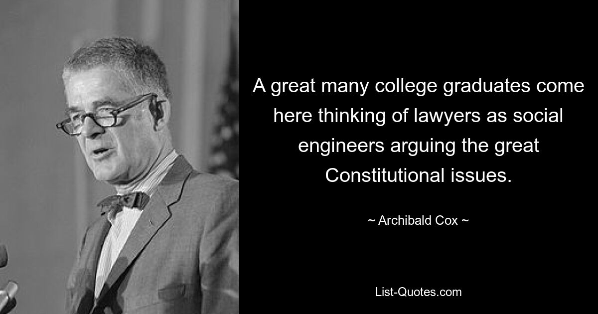 A great many college graduates come here thinking of lawyers as social engineers arguing the great Constitutional issues. — © Archibald Cox