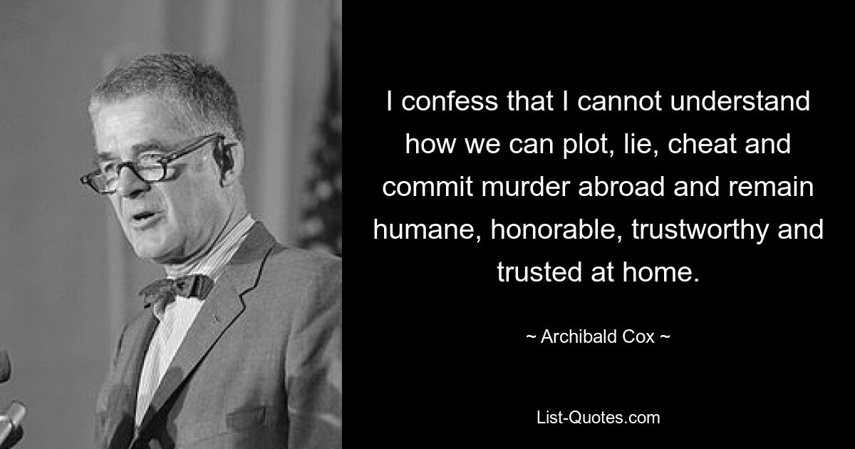 I confess that I cannot understand how we can plot, lie, cheat and commit murder abroad and remain humane, honorable, trustworthy and trusted at home. — © Archibald Cox