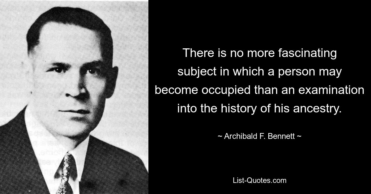 There is no more fascinating subject in which a person may become occupied than an examination into the history of his ancestry. — © Archibald F. Bennett