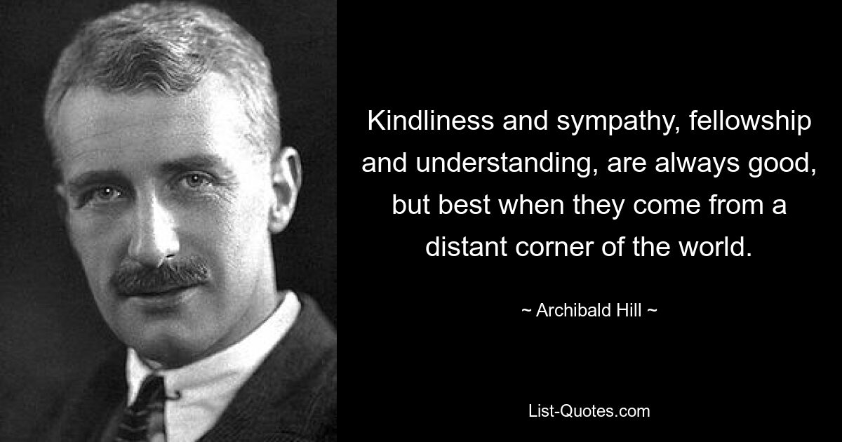 Kindliness and sympathy, fellowship and understanding, are always good, but best when they come from a distant corner of the world. — © Archibald Hill