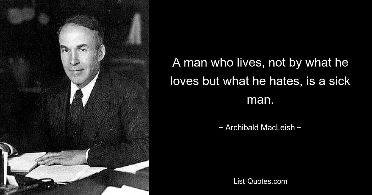 A man who lives, not by what he loves but what he hates, is a sick man. — © Archibald MacLeish