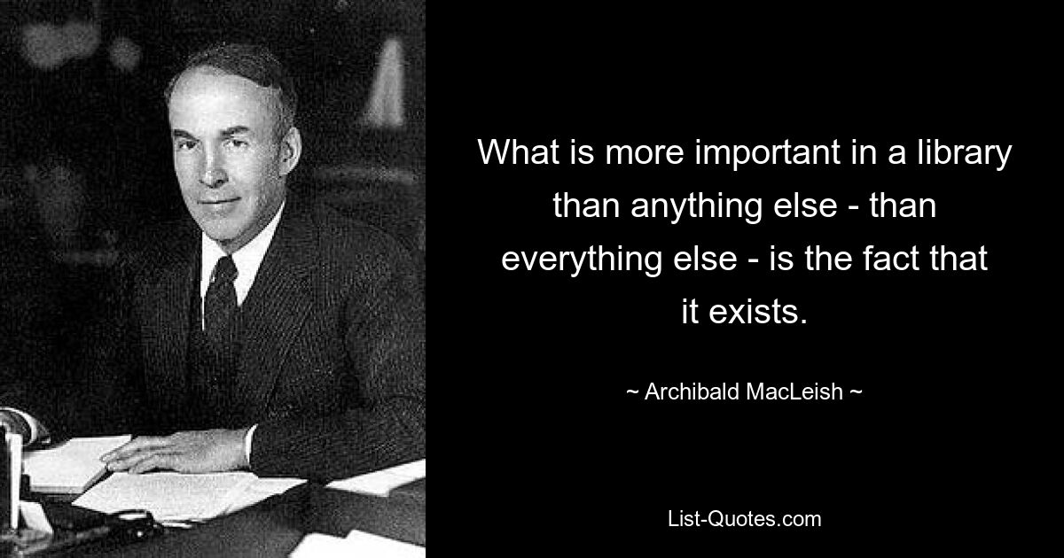 What is more important in a library than anything else - than everything else - is the fact that it exists. — © Archibald MacLeish