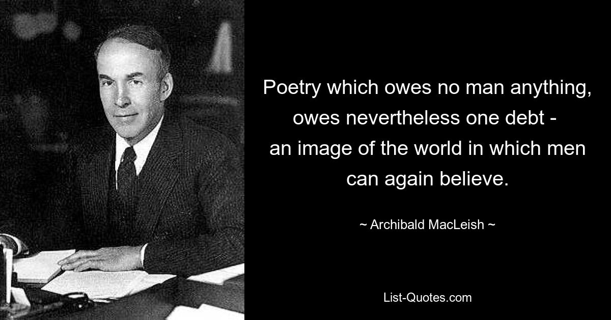 Poetry which owes no man anything, owes nevertheless one debt - 
an image of the world in which men can again believe. — © Archibald MacLeish