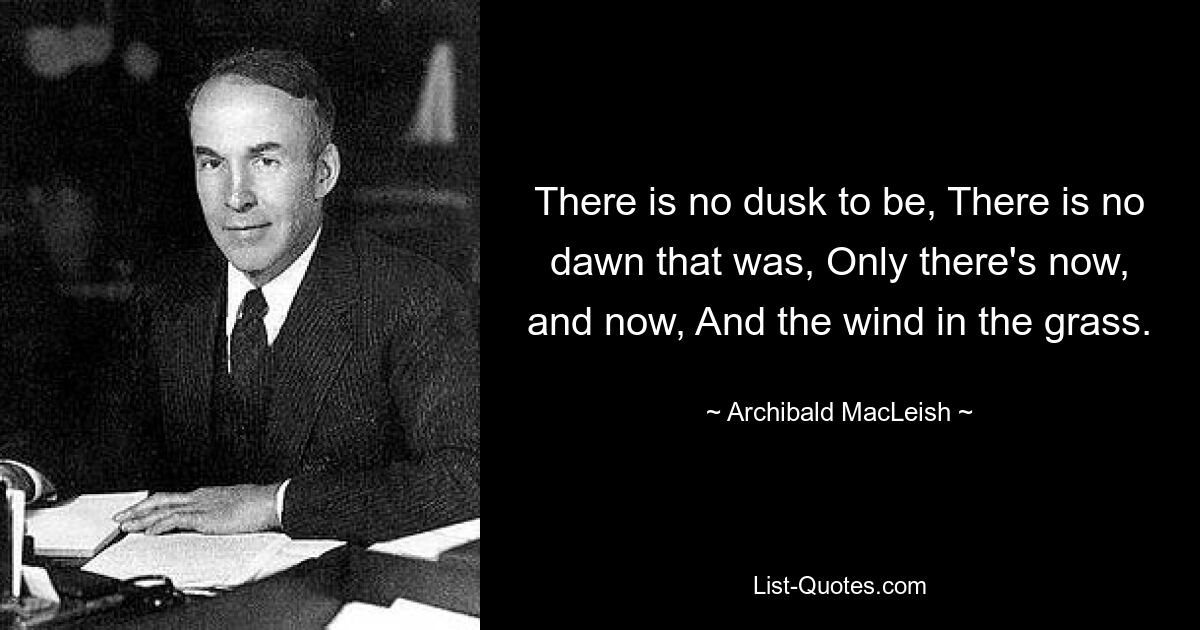 There is no dusk to be, There is no dawn that was, Only there's now, and now, And the wind in the grass. — © Archibald MacLeish