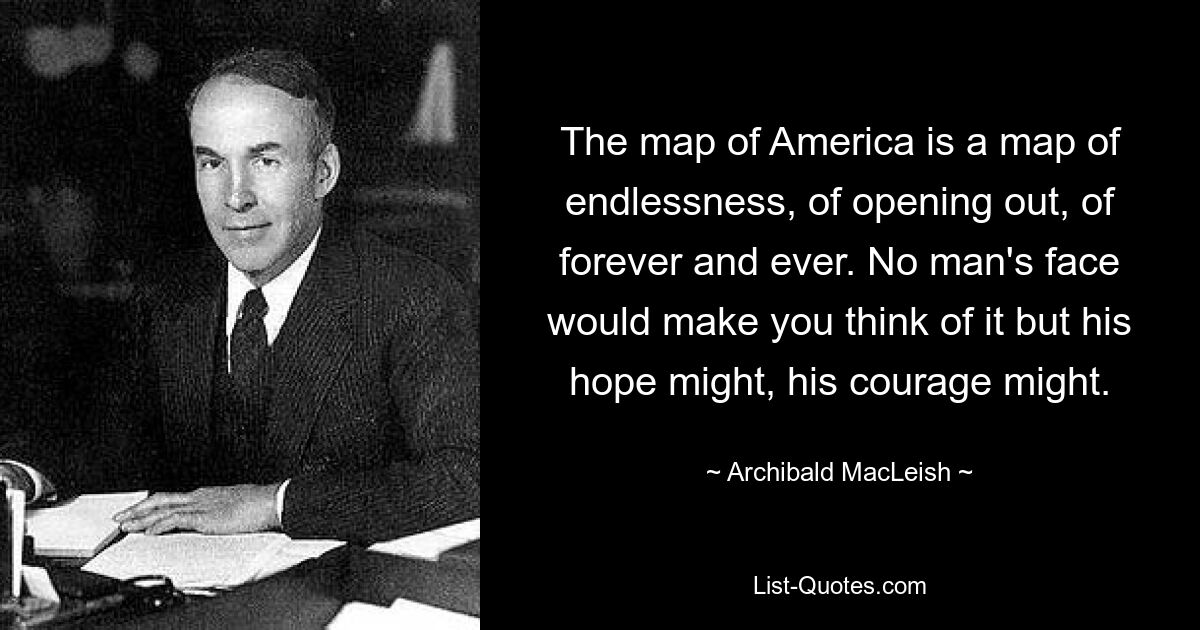 The map of America is a map of endlessness, of opening out, of forever and ever. No man's face would make you think of it but his hope might, his courage might. — © Archibald MacLeish