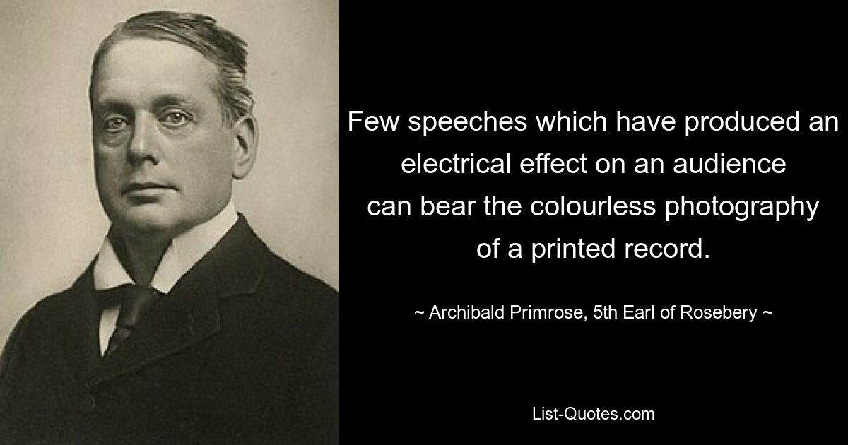 Few speeches which have produced an electrical effect on an audience can bear the colourless photography of a printed record. — © Archibald Primrose, 5th Earl of Rosebery