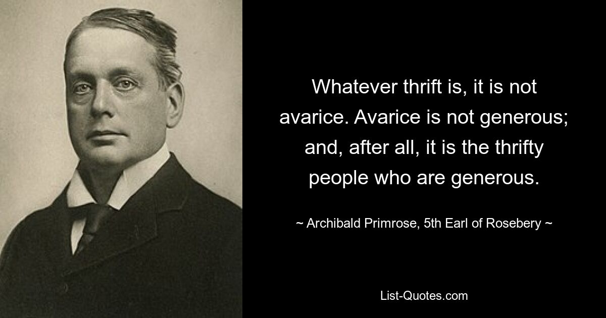 Whatever thrift is, it is not avarice. Avarice is not generous; and, after all, it is the thrifty people who are generous. — © Archibald Primrose, 5th Earl of Rosebery