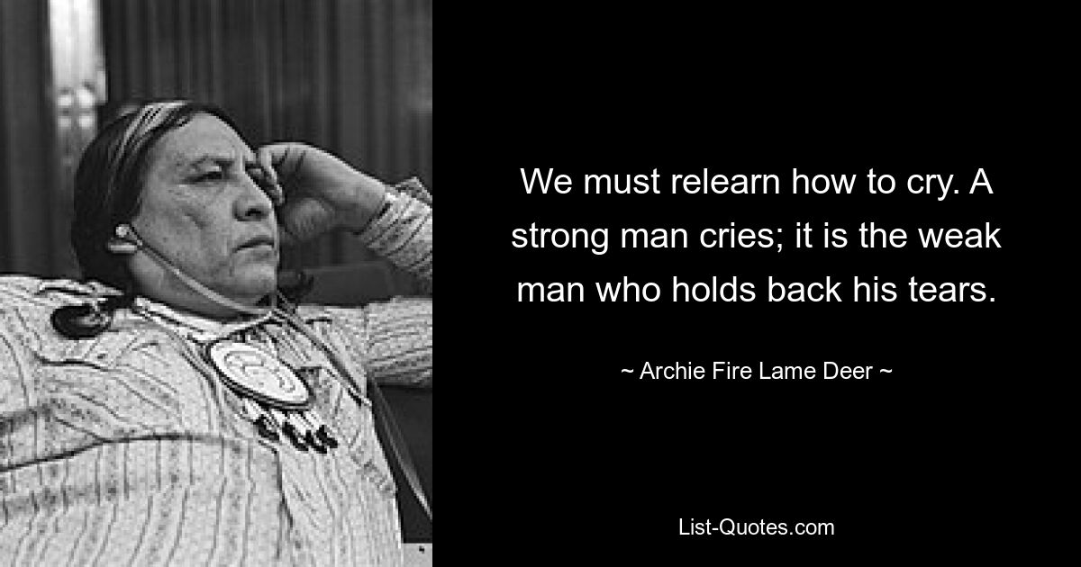 We must relearn how to cry. A strong man cries; it is the weak man who holds back his tears. — © Archie Fire Lame Deer