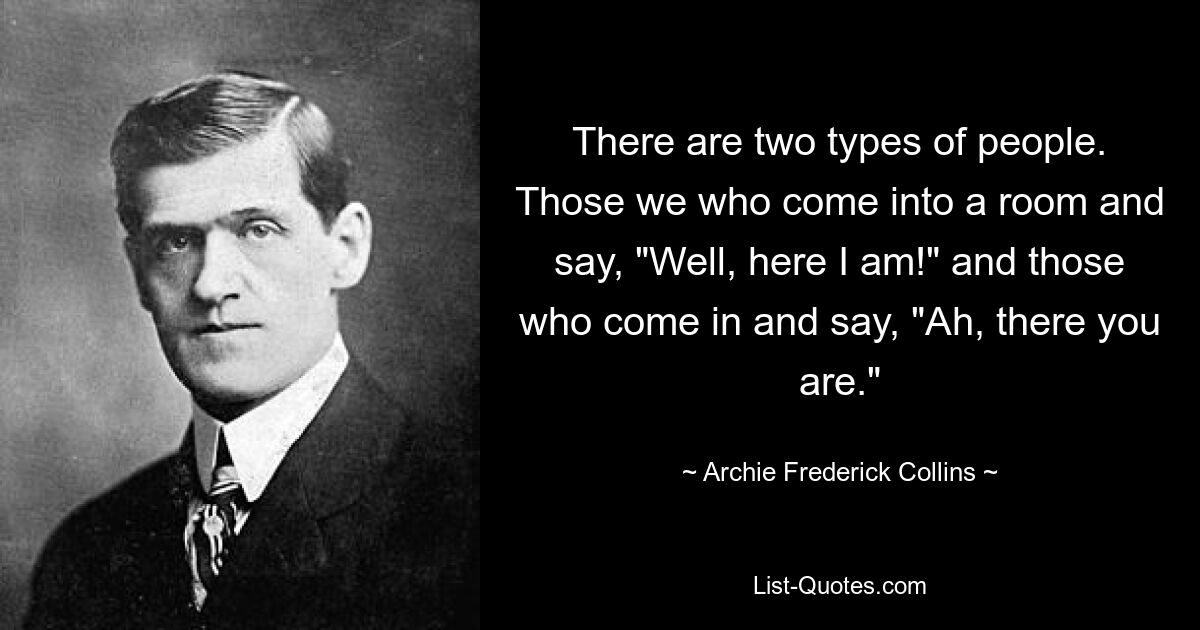 There are two types of people. Those we who come into a room and say, "Well, here I am!" and those who come in and say, "Ah, there you are." — © Archie Frederick Collins