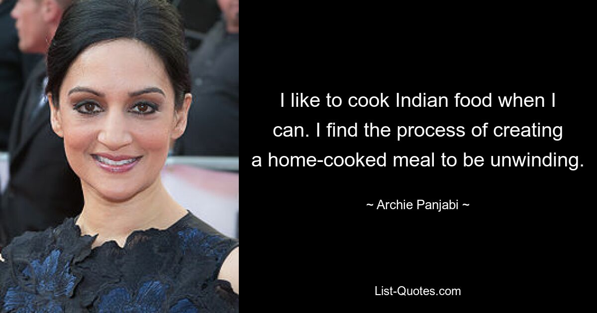 I like to cook Indian food when I can. I find the process of creating a home-cooked meal to be unwinding. — © Archie Panjabi