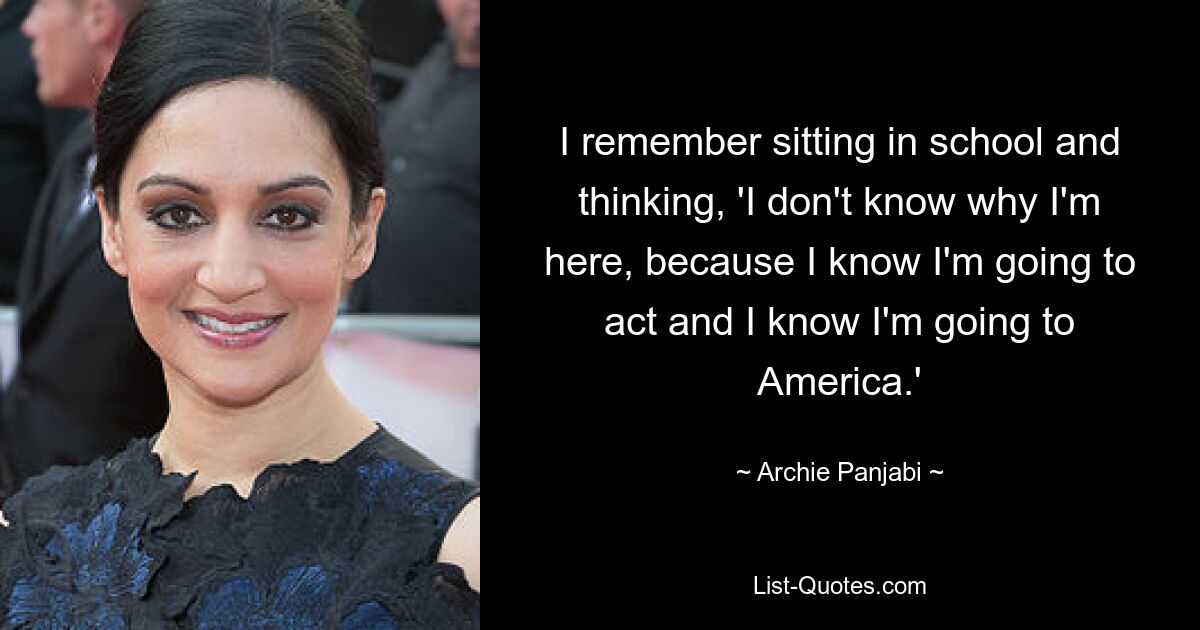 I remember sitting in school and thinking, 'I don't know why I'm here, because I know I'm going to act and I know I'm going to America.' — © Archie Panjabi