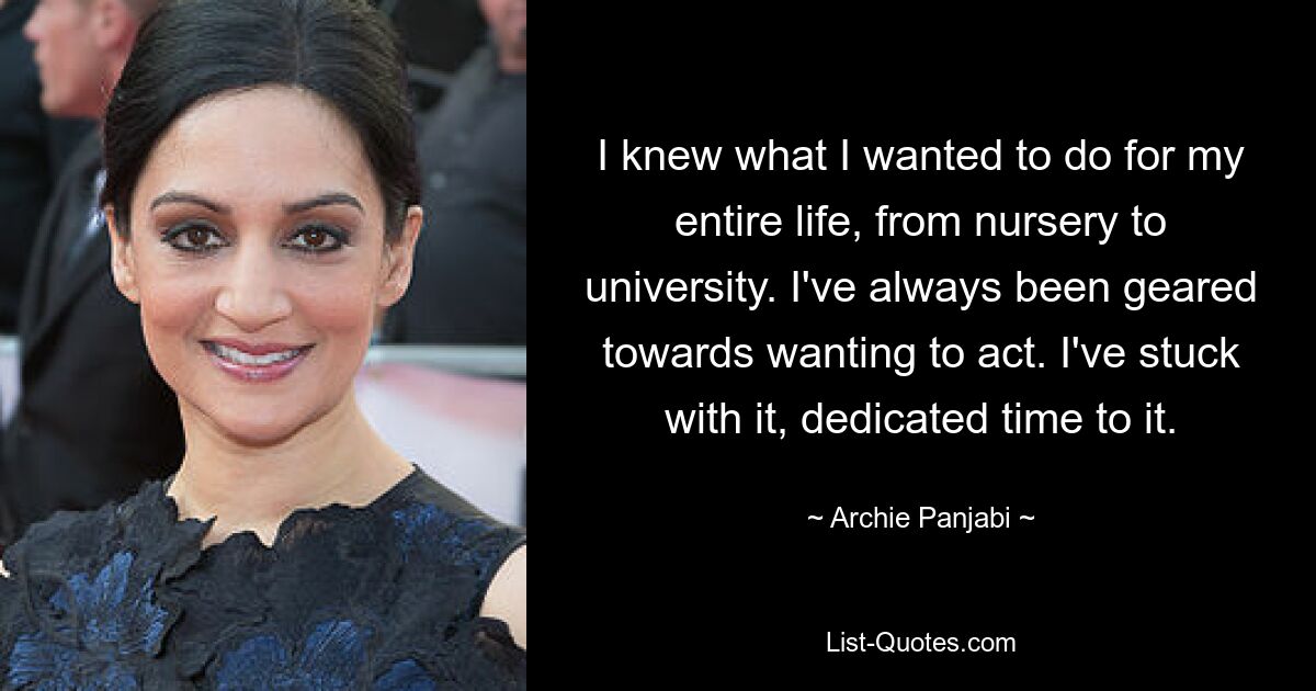 I knew what I wanted to do for my entire life, from nursery to university. I've always been geared towards wanting to act. I've stuck with it, dedicated time to it. — © Archie Panjabi