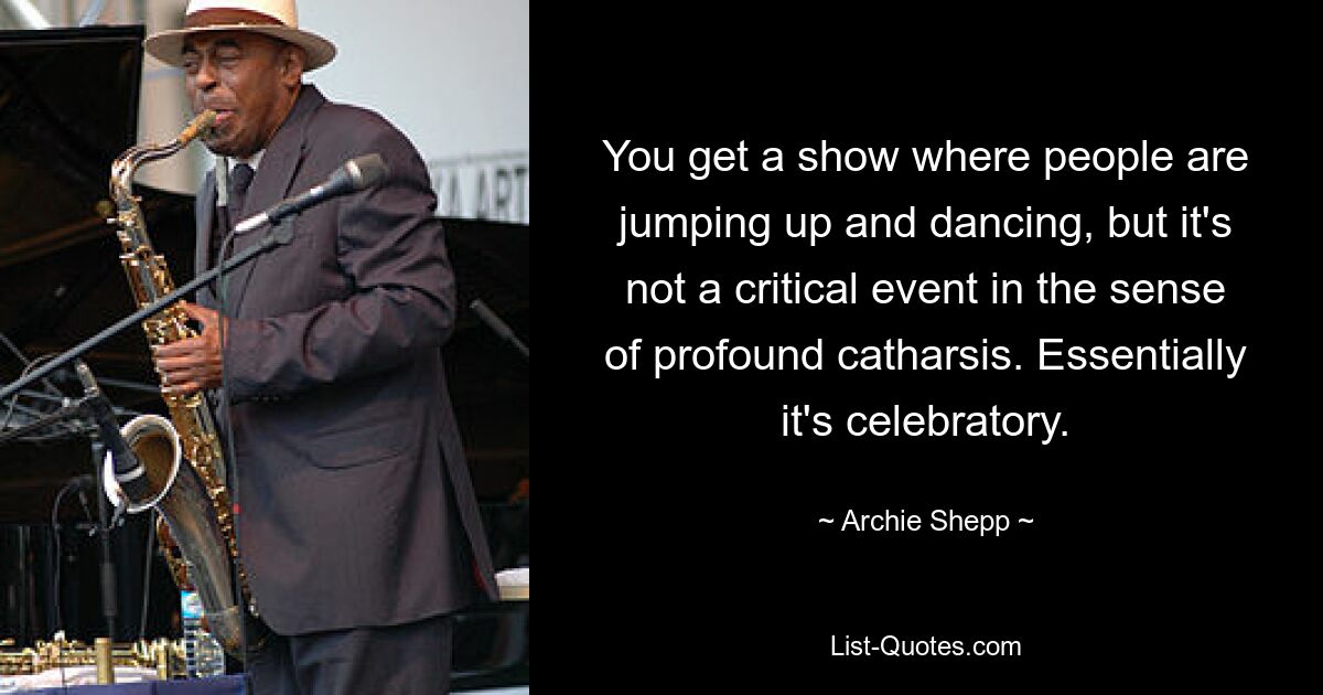 You get a show where people are jumping up and dancing, but it's not a critical event in the sense of profound catharsis. Essentially it's celebratory. — © Archie Shepp