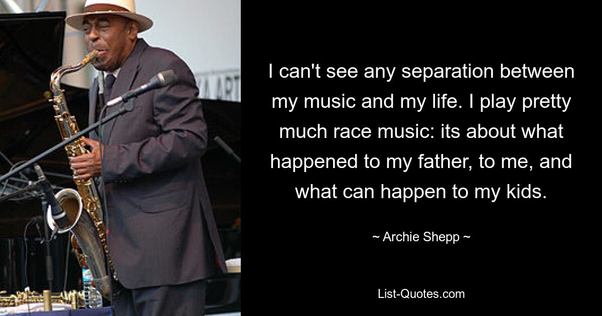 I can't see any separation between my music and my life. I play pretty much race music: its about what happened to my father, to me, and what can happen to my kids. — © Archie Shepp