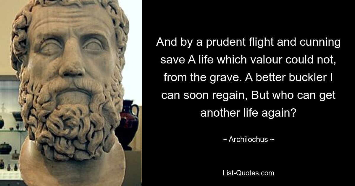 And by a prudent flight and cunning save A life which valour could not, from the grave. A better buckler I can soon regain, But who can get another life again? — © Archilochus