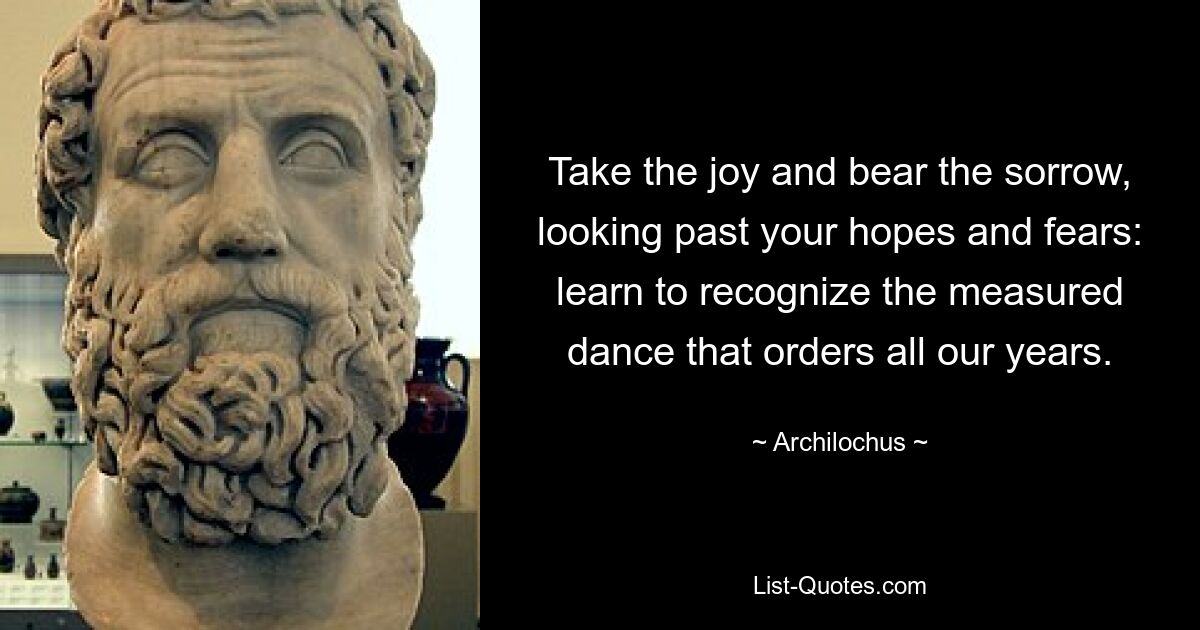 Take the joy and bear the sorrow, looking past your hopes and fears: learn to recognize the measured dance that orders all our years. — © Archilochus