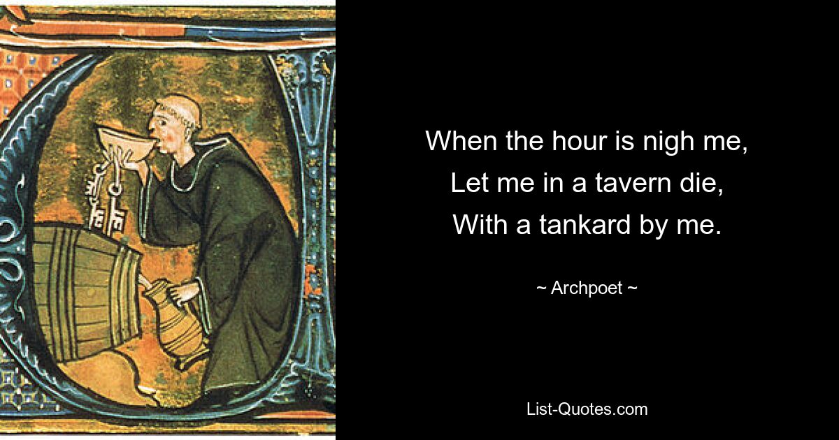 When the hour is nigh me,
Let me in a tavern die,
With a tankard by me. — © Archpoet