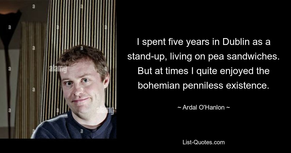 I spent five years in Dublin as a stand-up, living on pea sandwiches. But at times I quite enjoyed the bohemian penniless existence. — © Ardal O'Hanlon