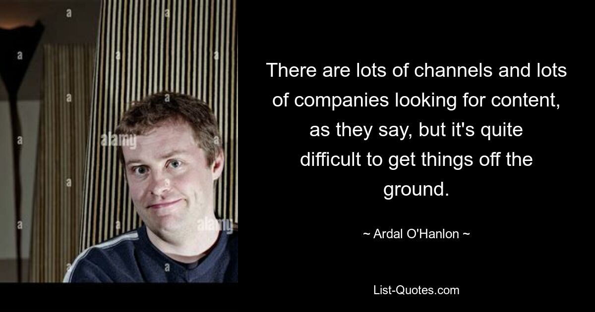 There are lots of channels and lots of companies looking for content, as they say, but it's quite difficult to get things off the ground. — © Ardal O'Hanlon