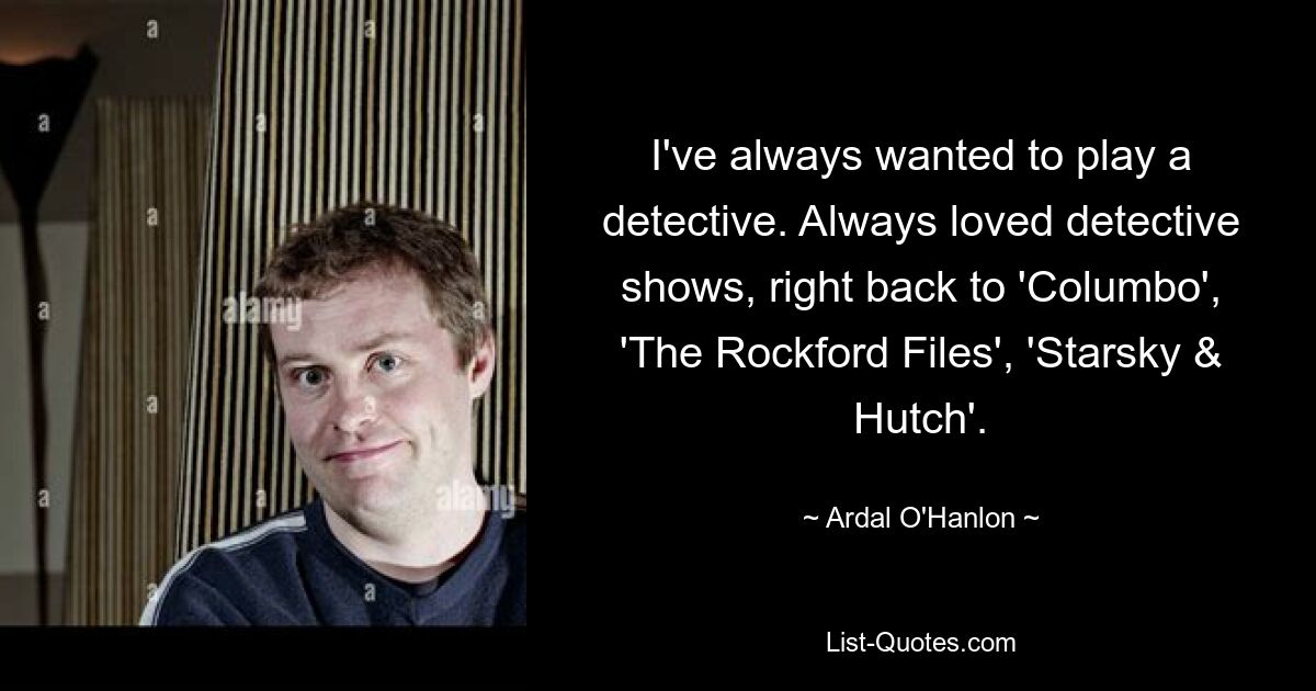 I've always wanted to play a detective. Always loved detective shows, right back to 'Columbo', 'The Rockford Files', 'Starsky & Hutch'. — © Ardal O'Hanlon