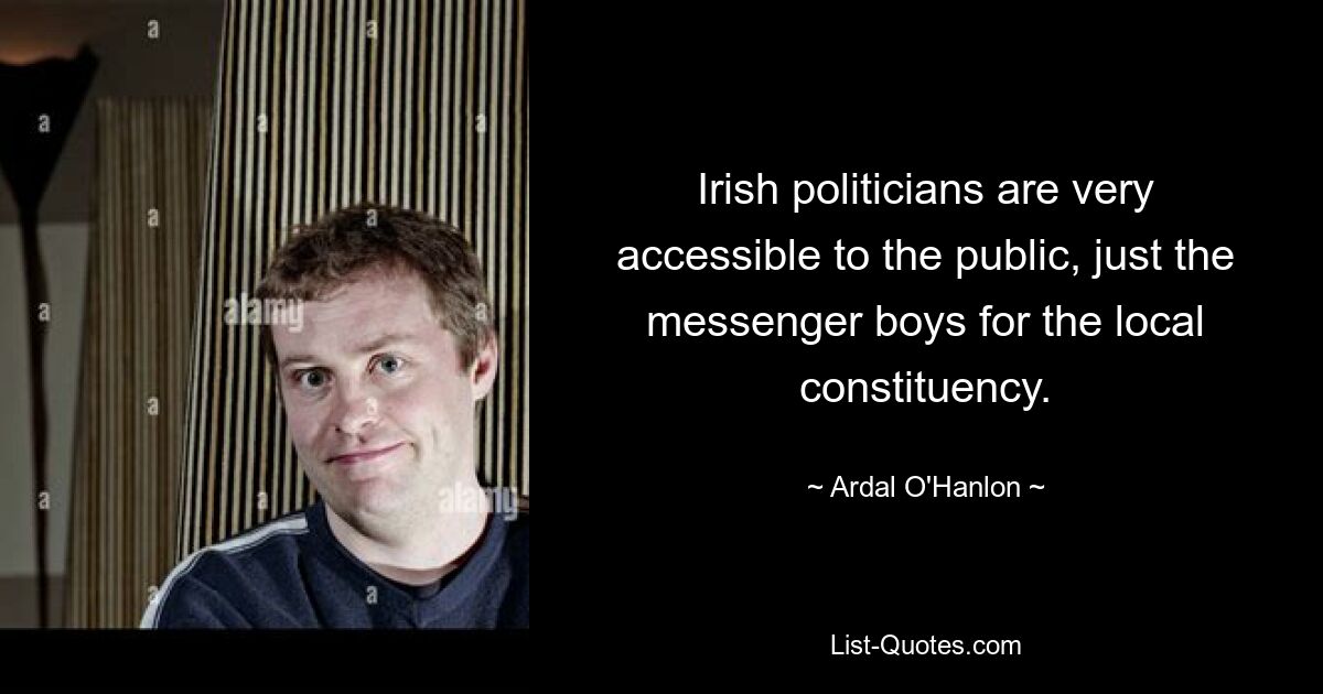 Irish politicians are very accessible to the public, just the messenger boys for the local constituency. — © Ardal O'Hanlon