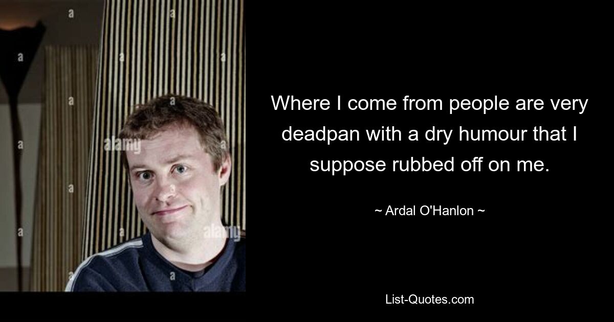 Where I come from people are very deadpan with a dry humour that I suppose rubbed off on me. — © Ardal O'Hanlon