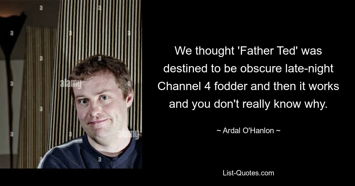 We thought 'Father Ted' was destined to be obscure late-night Channel 4 fodder and then it works and you don't really know why. — © Ardal O'Hanlon