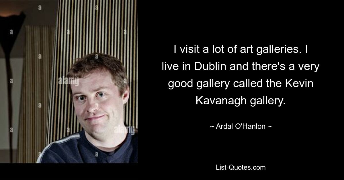 I visit a lot of art galleries. I live in Dublin and there's a very good gallery called the Kevin Kavanagh gallery. — © Ardal O'Hanlon