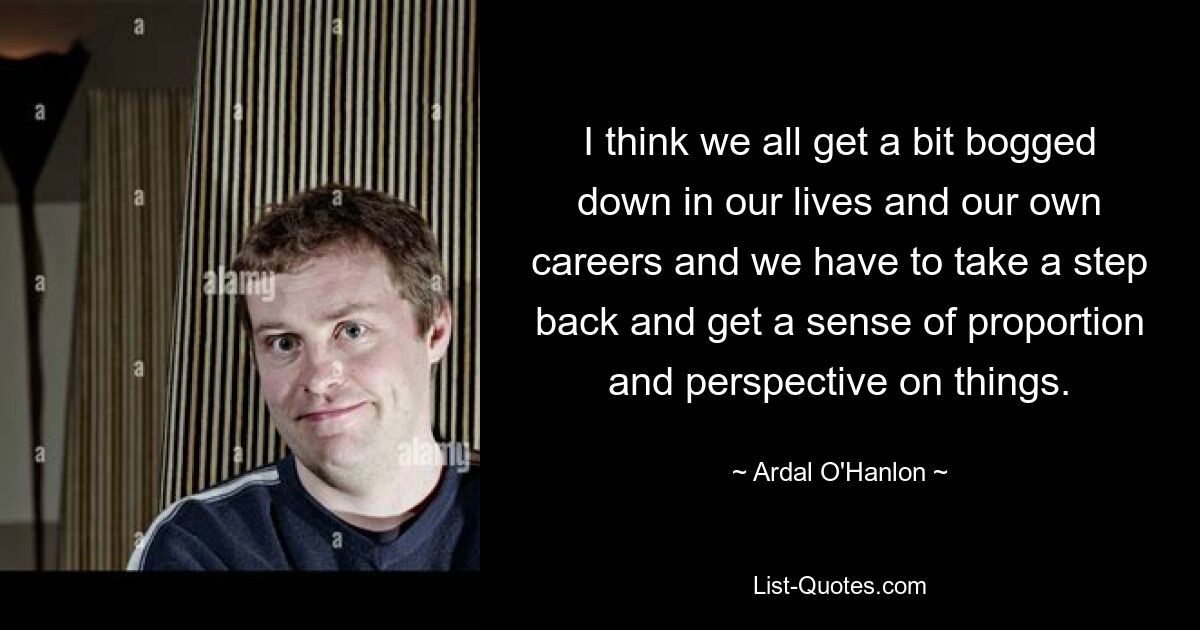 I think we all get a bit bogged down in our lives and our own careers and we have to take a step back and get a sense of proportion and perspective on things. — © Ardal O'Hanlon