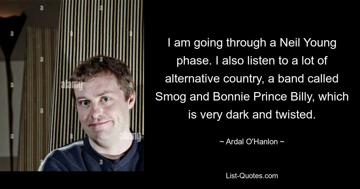 I am going through a Neil Young phase. I also listen to a lot of alternative country, a band called Smog and Bonnie Prince Billy, which is very dark and twisted. — © Ardal O'Hanlon