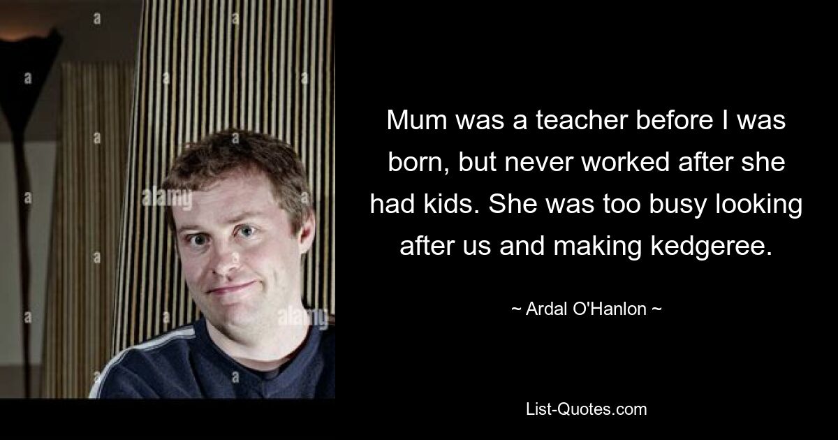 Mum was a teacher before I was born, but never worked after she had kids. She was too busy looking after us and making kedgeree. — © Ardal O'Hanlon