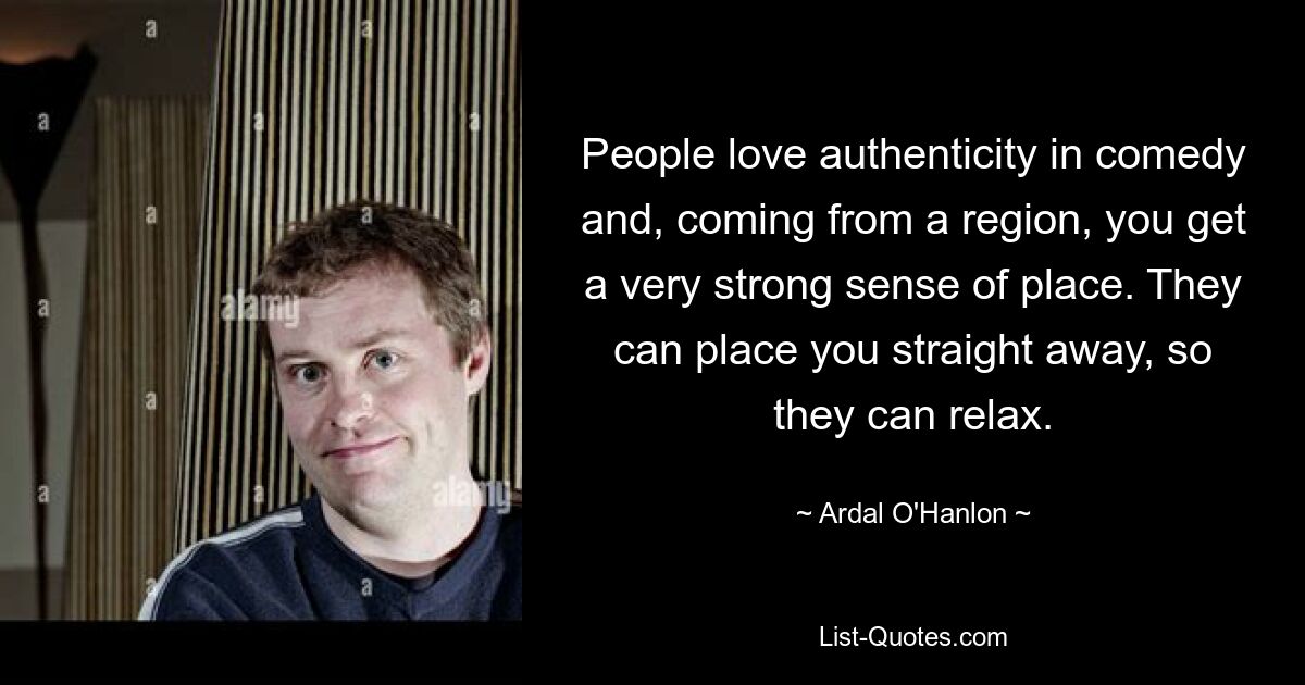 People love authenticity in comedy and, coming from a region, you get a very strong sense of place. They can place you straight away, so they can relax. — © Ardal O'Hanlon