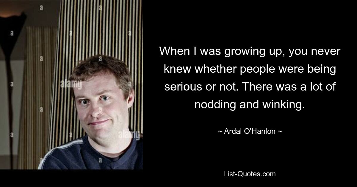 When I was growing up, you never knew whether people were being serious or not. There was a lot of nodding and winking. — © Ardal O'Hanlon