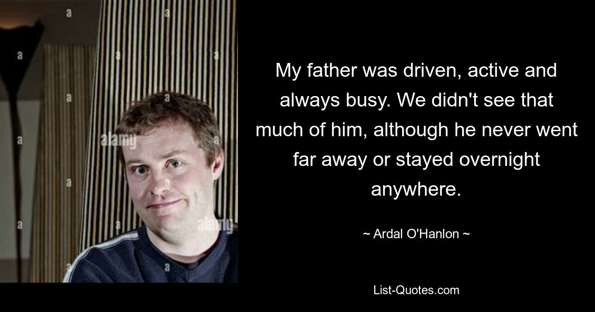 My father was driven, active and always busy. We didn't see that much of him, although he never went far away or stayed overnight anywhere. — © Ardal O'Hanlon