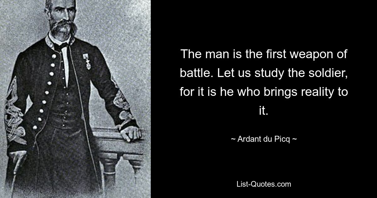 The man is the first weapon of battle. Let us study the soldier, for it is he who brings reality to it. — © Ardant du Picq