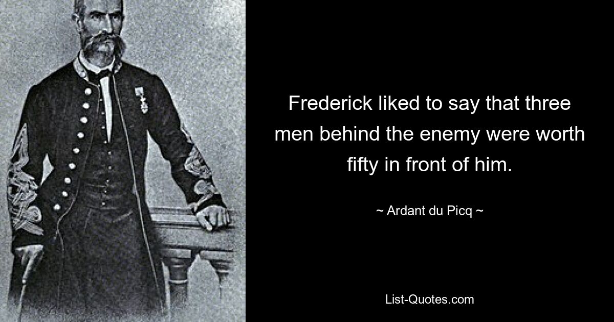 Frederick liked to say that three men behind the enemy were worth fifty in front of him. — © Ardant du Picq