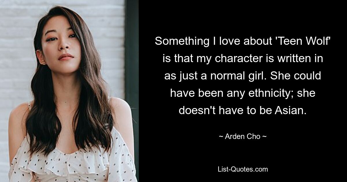 Something I love about 'Teen Wolf' is that my character is written in as just a normal girl. She could have been any ethnicity; she doesn't have to be Asian. — © Arden Cho