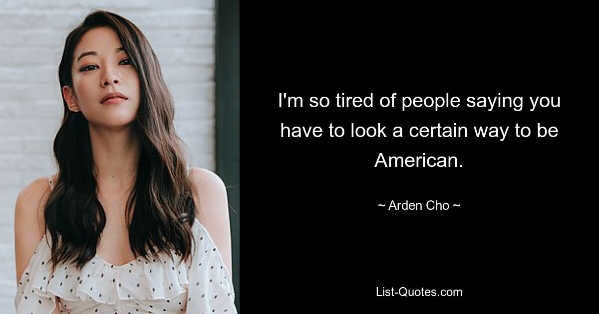 I'm so tired of people saying you have to look a certain way to be American. — © Arden Cho